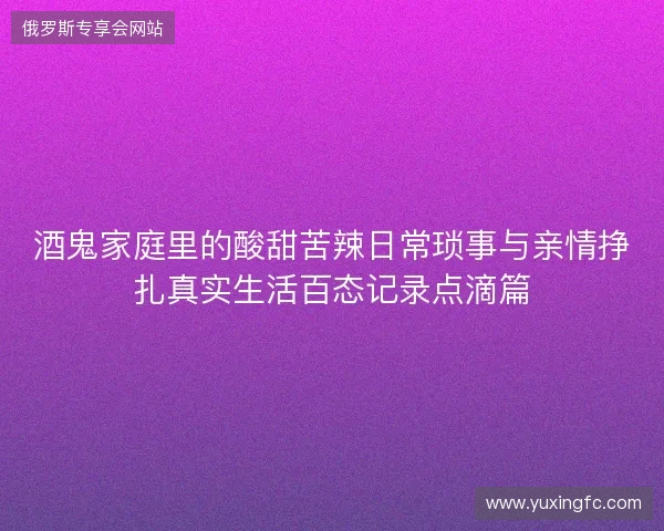 酒鬼家庭里的酸甜苦辣日常琐事与亲情挣扎真实生活百态记录点滴篇
